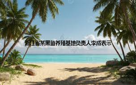 浙江省某黑鱼养殖基地负责人李成表示