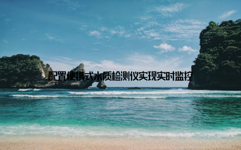 配置便携式水质检测仪实现实时监控